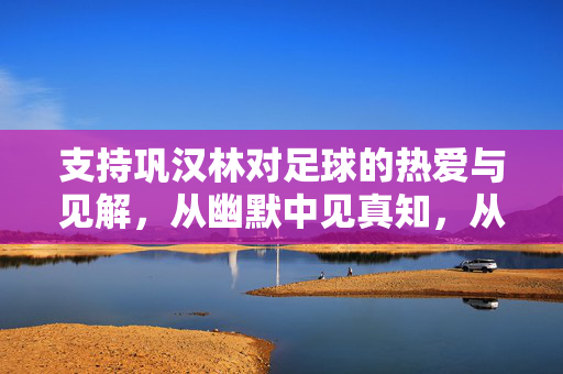 支持巩汉林对足球的热爱与见解，从幽默中见真知，从热爱里显担当，支持巩汉林，以足球热爱显担当，从幽默见解中见真知