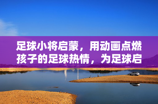 足球小将启蒙，用动画点燃孩子的足球热情，为足球启蒙注入活力，足球小将启蒙，用动画点燃孩子足球热情，为足球启蒙注入活力
