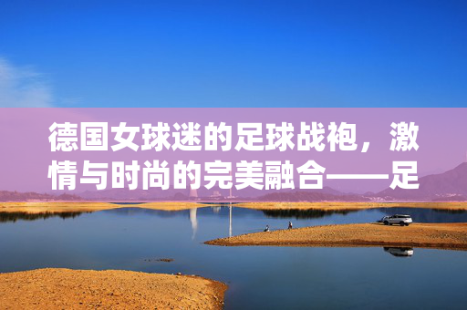 德国女球迷的足球战袍，激情与时尚的完美融合——足球衣服里的德国风情，德国女球迷的足球战袍，激情与时尚的完美融合——足球衣服里的德国风情