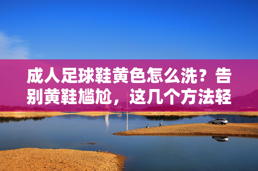 成人足球鞋黄色怎么洗？告别黄鞋尴尬，这几个方法轻松搞定，成人足球鞋黄色怎么洗？这几个方法轻松搞定黄鞋尴尬