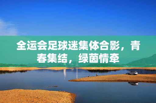全运会足球迷集体合影，青春集结，绿茵情牵