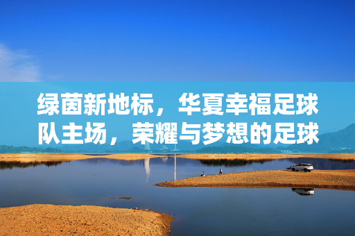 绿茵新地标，华夏幸福足球队主场，荣耀与梦想的足球殿堂，绿茵新地标，华夏幸福足球队主场，荣耀与梦想的足球殿堂