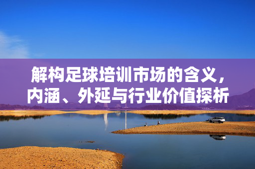 解构足球培训市场的含义，内涵、外延与行业价值探析，解构足球培训市场的含义、内涵、外延与行业价值探析