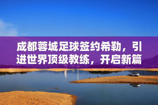 成都蓉城足球签约希勒，引进世界顶级教练，开启新篇章，成都蓉城签约世界顶级教练希勒，开启新篇章