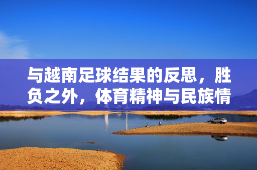 与越南足球结果的反思，胜负之外，体育精神与民族情感的同频共振，越南足球结果反思，胜负之外，体育精神与民族情感的共振