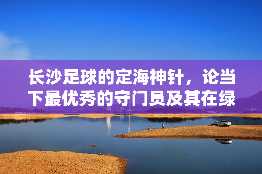长沙足球的定海神针，论当下最优秀的守门员及其在绿茵场上的卓越贡献，长沙足球的定海神针，当下最优秀的守门员及其在绿茵场上的卓越贡献