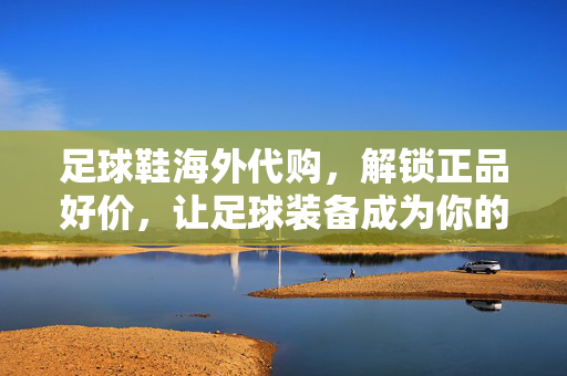 足球鞋海外代购，解锁正品好价，让足球装备成为你的赛场利器，足球鞋海外代购，解锁正品好价，让足球装备成为你的赛场利器