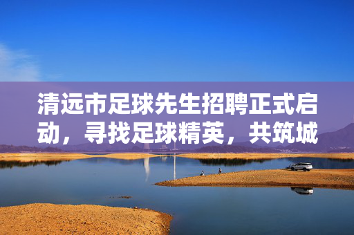 清远市足球先生招聘正式启动，寻找足球精英，共筑城市足球新篇章，清远市足球先生招聘启动，寻找足球精英，共筑城市足球新篇章