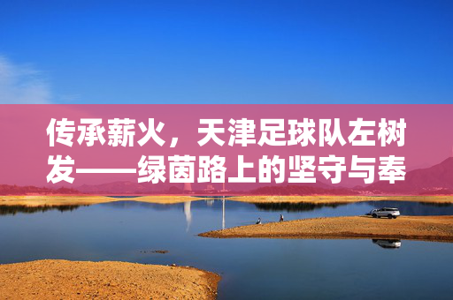 传承薪火，天津足球队左树发——绿茵路上的坚守与奉献