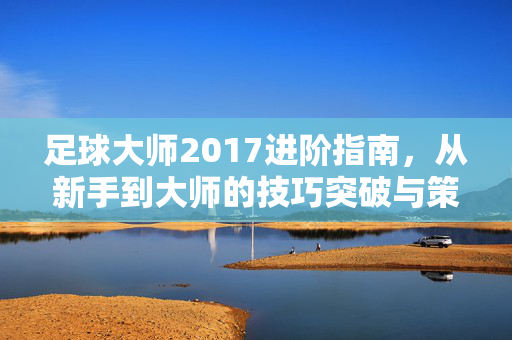 足球大师2017进阶指南,从新手到大师的技巧突破与策略提升