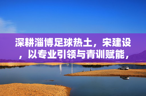 深耕淄博足球热土,宋建设,以专业引领与青训赋能,为足球之城注入发展新动能