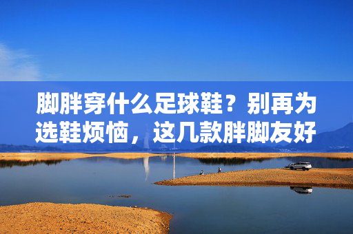 脚胖穿什么足球鞋?别再为选鞋烦恼,这几款胖脚友好足球鞋推荐!脚胖穿什么足球鞋?这几款胖脚友好足球鞋推荐,别再为选鞋烦恼!
