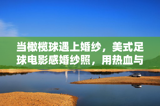 当橄榄球遇上婚纱，美式足球电影感婚纱照，用热血与光影，定格爱情最燃的瞬间