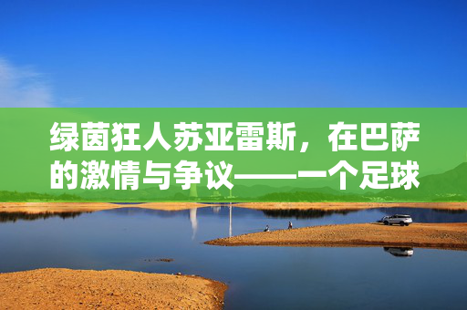 绿茵狂人苏亚雷斯，在巴萨的激情与争议——一个足球天才的跌宕人生，绿茵狂人苏亚雷斯，在巴萨的激情与争议——一个足球天才的跌宕人生