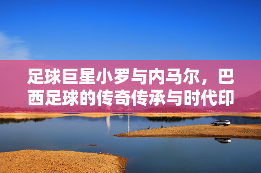 足球巨星小罗与内马尔，巴西足球的传奇传承与时代印记，小罗与内马尔，巴西足球的传奇传承与时代印记