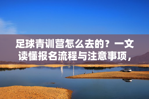 足球青训营怎么去的？一文读懂报名流程与注意事项，足球青训营怎么去的？一文读懂报名流程与注意事项