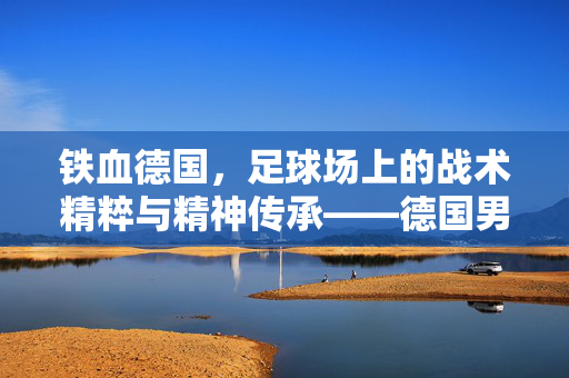 铁血德国,足球场上的战术精粹与精神传承——德国男子足球队的历史与荣耀,铁血德国,足球场上的战术精粹与精神传承——德国男子足球队的历史与荣耀