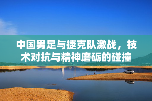 中国男足与捷克队激战，技术对抗与精神磨砺的碰撞