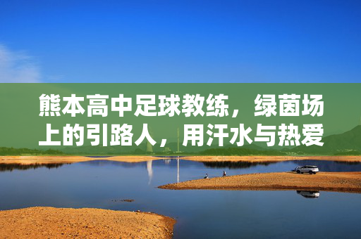 熊本高中足球教练，绿茵场上的引路人，用汗水与热爱浇灌青春足球梦，熊本高中足球教练，绿茵场上的引路人，用汗水与热爱浇灌青春足球梦