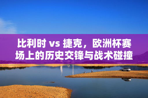 比利时 vs 捷克，欧洲杯赛场上的历史交锋与战术碰撞