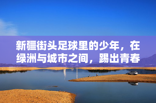 新疆街头足球里的少年，在绿洲与城市之间，踢出青春的滚烫，新疆街头足球里的少年，在绿洲与城市之间，踢出青春的滚烫