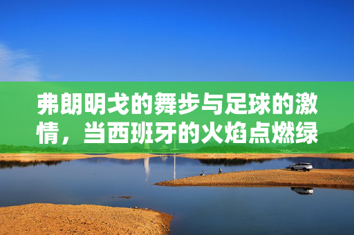 弗朗明戈的舞步与足球的激情，当西班牙的火焰点燃绿茵场，弗朗明戈的舞步与足球的激情，当西班牙的火焰点燃绿茵场