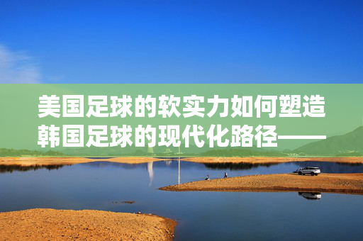 美国足球的软实力如何塑造韩国足球的现代化路径——美国对韩国足球影响的深度剖析，美国足球的软实力如何塑造韩国足球的现代化路径——美国对韩国足球影响的深度剖析
