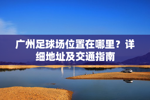 广州足球场位置在哪里？详细地址及交通指南