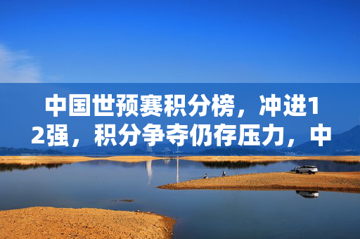 中国世预赛积分榜，冲进12强，积分争夺仍存压力，中国世预赛积分榜，冲进12强，积分争夺仍存压力