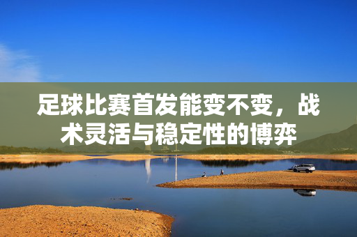 足球比赛首发能变不变，战术灵活与稳定性的博弈