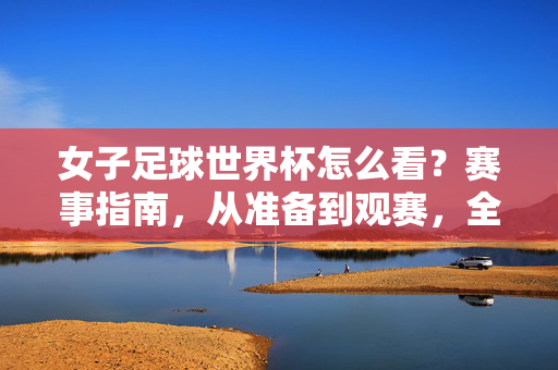 女子足球世界杯怎么看？赛事指南，从准备到观赛，全方位解析