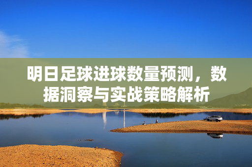 明日足球进球数量预测，数据洞察与实战策略解析