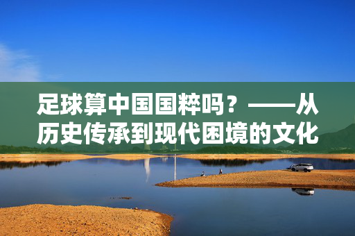 足球算中国国粹吗？——从历史传承到现代困境的文化解构，足球算中国国粹吗？——从历史传承到现代困境的文化解构