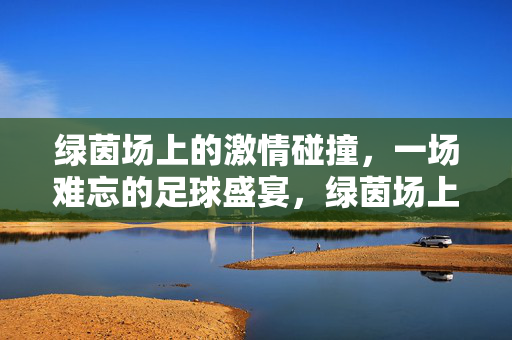 绿茵场上的激情碰撞，一场难忘的足球盛宴，绿茵场上的激情碰撞，一场难忘的足球盛宴