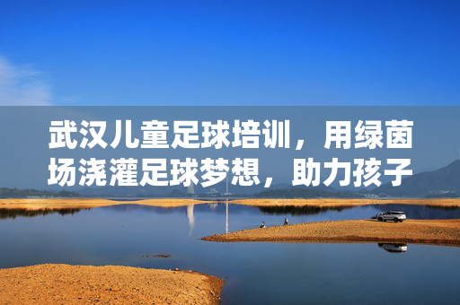 武汉儿童足球培训，用绿茵场浇灌足球梦想，助力孩子全面发展