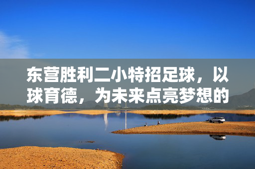 东营胜利二小特招足球，以球育德，为未来点亮梦想的足球小将摇篮