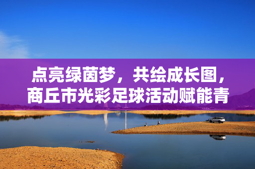 点亮绿茵梦，共绘成长图，商丘市光彩足球活动赋能青少年全面发展