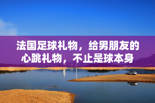 法国足球礼物，给男朋友的心跳礼物，不止是球本身