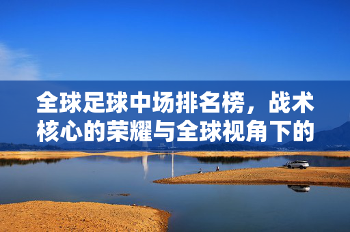 全球足球中场排名榜，战术核心的荣耀与全球视角下的巅峰对决