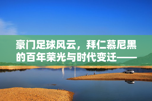 豪门足球风云，拜仁慕尼黑的百年荣光与时代变迁——从王朝辉煌到传承挑战的足球史诗