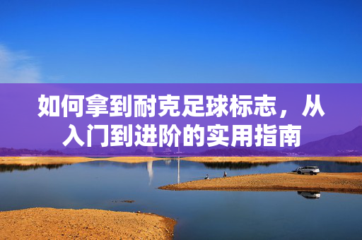 如何拿到耐克足球标志，从入门到进阶的实用指南