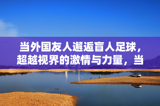 当外国友人邂逅盲人足球，超越视界的激情与力量，当外国友人邂逅盲人足球，超越视界的激情与力量