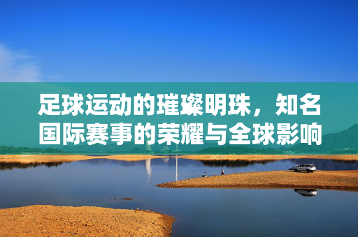 足球运动的璀璨明珠，知名国际赛事的荣耀与全球影响力