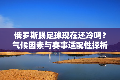 俄罗斯踢足球现在还冷吗？气候因素与赛事适配性探析