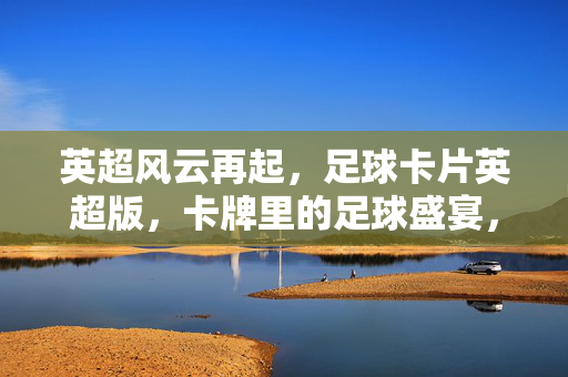 英超风云再起,足球卡片英超版,卡牌里的足球盛宴,让收藏与激情同频共振,英超风云再起,足球卡片英超版,卡牌里的足球盛宴,让收藏与激情同频共振