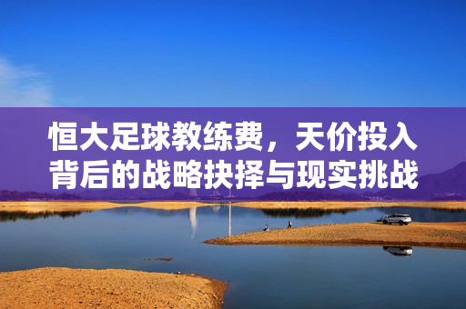 恒大足球教练费,天价投入背后的战略抉择与现实挑战