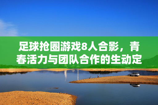 足球抢圈游戏8人合影，青春活力与团队合作的生动定格，足球抢圈游戏8人合影，青春活力与团队合作的生动定格