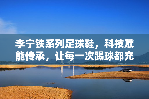 李宁铁系列足球鞋，科技赋能传承，让每一次踢球都充满力量与激情，李宁铁系列足球鞋，科技赋能传承，让每一次踢球都充满力量与激情