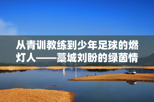 从青训教练到少年足球的燃灯人——藁城刘盼的绿茵情缘与育人之路