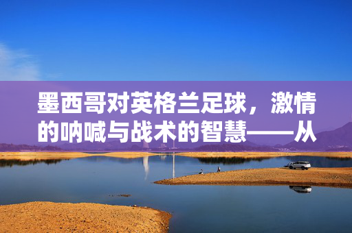 墨西哥对英格兰足球，激情的呐喊与战术的智慧——从美洲杯到世界杯的跨越与对话，墨西哥对英格兰足球，激情的呐喊与战术的智慧——从美洲杯到世界杯的跨越与对话